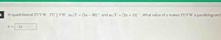 In quadrilateral TUVW ', TU||VW, m∠ T=(5x-30)^circ  and m∠ V=(2x+15)^circ  What value of 2 makes TUVW a parallelogram?
z=13 □ 