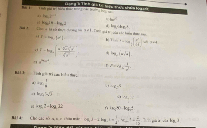 Dang 1: Tính giá trị biểu thức chứa logarit 
Bài 1: Tính giá trị biểu thức trong các trường hợp sau: 
a) log _22^(-13) ln e^(sqrt(2))
b 
c) log _a16-log _a2 d) log _26log _68. 
Bài 2: Cho # là số thực dương và a!= 1. Tính giá trị của các biểu thức sau: 
a) T=log _a(a^3). b) Tinh I=log _ π /4 ( a^3/64 ) với a!= 4. 
c) T=log _a( a^2sqrt[3](a^3)/sqrt[3](a^4) ). d) log _a^2(asqrt(a)). 
e) a^(kx). 
f) P=log _sqrt[3](a) 1/a^3 . 
Bài 3: Tính giá trị các biểu thức: 
a) log _2 1/8 
b) log _sqrt(3)9. 
c) log _33sqrt(3)
d) log _ 1/2 32. 
e) log _42+log _432
f) log _280-log _25. 
Bài 4: Cho các e^A a,b,c thỏa mãn: log _a3=2, log _b3= 1/4 , log _abc3= 2/15 . Tính giá trị của log _c3.