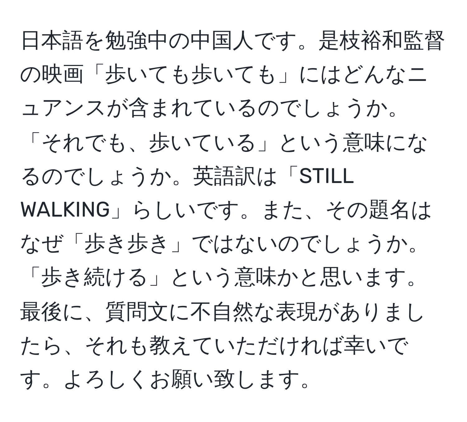 日本語を勉強中の中国人です。是枝裕和監督の映画「歩いても歩いても」にはどんなニュアンスが含まれているのでしょうか。「それでも、歩いている」という意味になるのでしょうか。英語訳は「STILL WALKING」らしいです。また、その題名はなぜ「歩き歩き」ではないのでしょうか。「歩き続ける」という意味かと思います。最後に、質問文に不自然な表現がありましたら、それも教えていただければ幸いです。よろしくお願い致します。