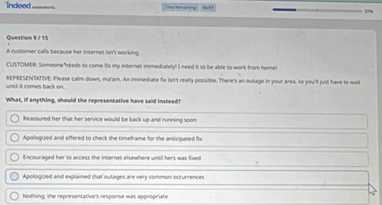 indeed Qxowments Time Remaining 0357 27%
Question 9 / 15
A customer calls because her internet isn't working.
CUSTOMER: Someone needs to come fix my internet immediately! I need it to be able to work from home!
REPRESENTATIVE: Please calm down, ma'am. An immediate fix isn't really possible. There's an outage in your area, so you'll just have to wait
until it comes back on.
What, if anything, should the representative have said instead?
Reassured her that her service would be back up and running soon
Apologized and offered to check the timeframe for the anticipated fix
Encouraged her to access the internet elsewhere until hers was fixed
Apologized and explained that outages are very common occurrences
Nothing; the representative's response was appropriate