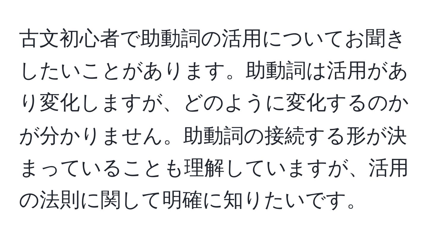 古文初心者で助動詞の活用についてお聞きしたいことがあります。助動詞は活用があり変化しますが、どのように変化するのかが分かりません。助動詞の接続する形が決まっていることも理解していますが、活用の法則に関して明確に知りたいです。