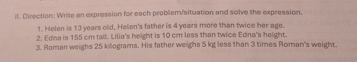 Direction: Write an expression for each problem/situation and solve the expression. 
1. Helen is 13 years old, Helen’s father is 4 years more than twice her age. 
2. Edna is 155 cm tall. Lilia’s height is 10 cm less than twice Edna’s height. 
3. Roman weighs 25 kilograms. His father weighs 5 kg less than 3 times Roman’s weight.