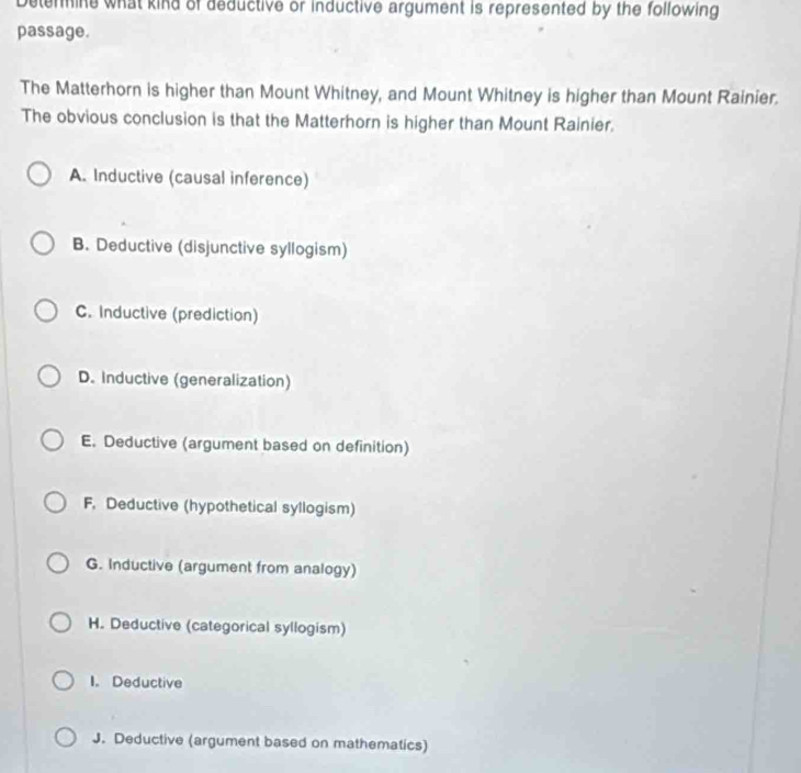 Detenine what kind of deductive or inductive argument is represented by the following
passage.
The Matterhorn is higher than Mount Whitney, and Mount Whitney is higher than Mount Rainier.
The obvious conclusion is that the Matterhorn is higher than Mount Rainier.
A. Inductive (causal inference)
B. Deductive (disjunctive syllogism)
C. Inductive (prediction)
D. Inductive (generalization)
E. Deductive (argument based on definition)
F. Deductive (hypothetical syllogism)
G. Inductive (argument from analogy)
H. Deductive (categorical syllogism)
I. Deductive
J. Deductive (argument based on mathematics)