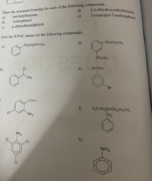 Draw the structural formulae for each of the following compounds.
d) 2,4-dihydroxyethylbenzene
a) tert-butylbenzene
e) 2-isopropyl-5-methylphenol
b) 3-nitrophenol
c) p-chlorobenzaldehyde
Give the IUPAC names for the following compounds.
a) CH_2CH_2CH=CH_2
d)
e)
b) O=CCH_3
)
Br
f) H_3COH_2OH_2OH_2OH_3
h)
NH_2