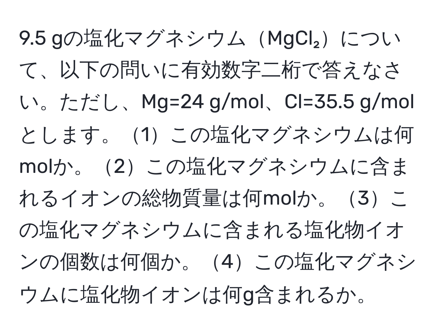 9.5 gの塩化マグネシウムMgCl₂について、以下の問いに有効数字二桁で答えなさい。ただし、Mg=24 g/mol、Cl=35.5 g/molとします。1この塩化マグネシウムは何molか。2この塩化マグネシウムに含まれるイオンの総物質量は何molか。3この塩化マグネシウムに含まれる塩化物イオンの個数は何個か。4この塩化マグネシウムに塩化物イオンは何g含まれるか。