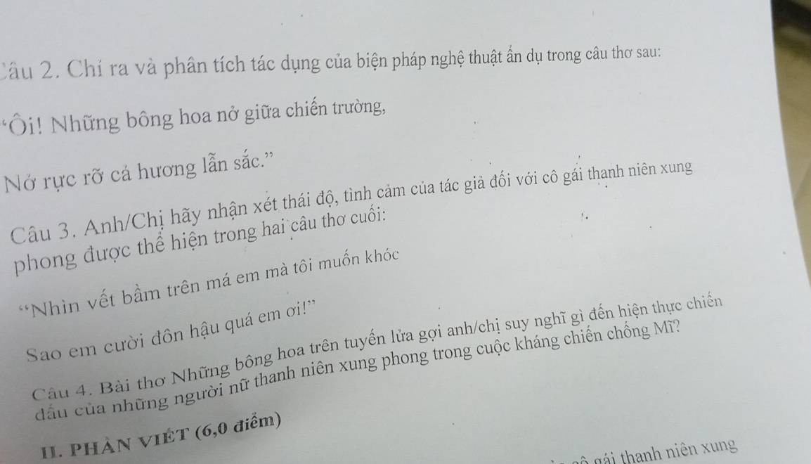 Chí ra và phân tích tác dụng của biện pháp nghệ thuật ẩn dụ trong câu thơ sau: 
:Ôi! Những bông hoa nở giữa chiến trường, 
Nở rực rỡ cả hương lẫn sắc.'' 
Câu 3. Anh/Chị hãy nhận xét thái độ, tình cảm của tác giả đối với cô gái thanh niên xung 
phong được thể hiện trong hai câu thơ cuối: 
*Nhìn vết bầm trên má em mà tôi muốn khóc 
Sao em cười đôn hậu quá em ơi!'' 
Câu 4. Bài thơ Những bông hoa trên tuyển lửa gợi anh/chị suy nghĩ gì đến hiện thực chiến 
đấu của những người nữ thanh niên xung phong trong cuộc kháng chiến chồng Mĩ? 
11. PHẢN VIET (6,0 điểm) 
Ô gái thanh niên xung