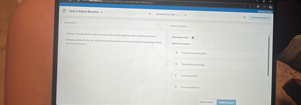 Albert Review Question 92 / 100 √ End Assigemens +
Instructions
Answer Options
A farmer has decided to add nutrients to his soil through the slash-and-burn process. Elimination Tool
Despite gaining fertile soil, which of the following is an environmental disadvantage of this Select one answer
farming technique?
A Cultural eutrophication.
B Global climate change.
C Acid deposition
D Thermal pollution.
Skip For Now Suhmit ame