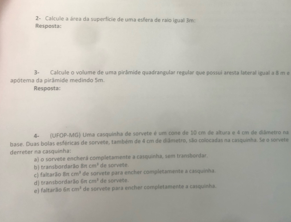 2- Calcule a área da superfície de uma esfera de raio igual 3m :
Resposta:
3- Calcule o volume de uma pirâmide quadrangular regular que possui aresta lateral igual a 8 m e
apótema da pirâmide medindo 5m.
Resposta:
4- (UFOP-MG) Uma casquinha de sorvete é um cone de 10 cm de altura e 4 cm de diâmetro na
base. Duas bolas esféricas de sorvete, também de 4 cm de diâmetro, são colocadas na casquinha. Se o sorvete
derreter na casquinha:
a) o sorvete encherá completamente a casquinha, sem transbordar.
b) transbordarão 8π cm^3 de sorvete.
c) faltarão 8π cm^3 de sorvete para encher completamente a casquinha.
d) transbordarão 6π cm^3 de sorvete.
e) faltarão 6π cm^3 de sorvete para encher completamente a casquinha.