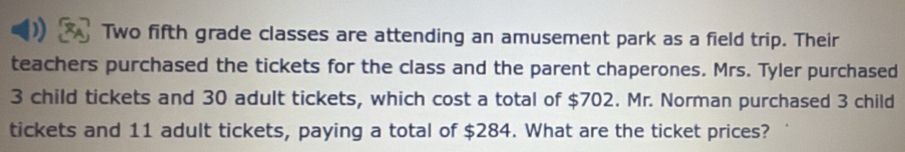 Two fifth grade classes are attending an amusement park as a field trip. Their 
teachers purchased the tickets for the class and the parent chaperones. Mrs. Tyler purchased
3 child tickets and 30 adult tickets, which cost a total of $702. Mr. Norman purchased 3 child 
tickets and 11 adult tickets, paying a total of $284. What are the ticket prices?