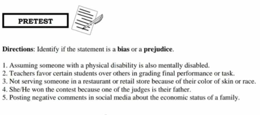 PRETEST 
Directions: Identify if the statement is a bias or a prejudice. 
1. Assuming someone with a physical disability is also mentally disabled. 
2. Teachers favor certain students over others in grading final performance or task. 
3. Not serving someone in a restaurant or retail store because of their color of skin or race. 
4. She/He won the contest because one of the judges is their father. 
5. Posting negative comments in social media about the economic status of a family.