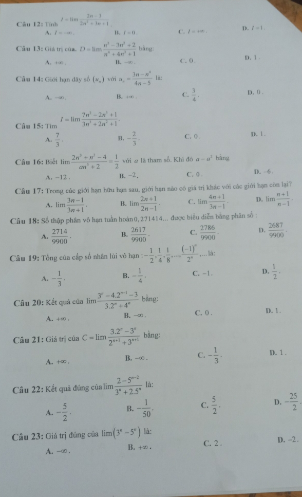 Tính I=limlimits  (2n-3)/2n^2+3n+1 
A. l=-∈fty . B. I=0. C. I=+∈fty . D. I=1.
Câu 13: Giá trị của. D=limlimits  (n^3-3n^2+2)/n^4+4n^3+1  bāng:
D. 1 .
A. +∞ . B. -∞ . C. 0 .
Câu 14: Giới hạn dãy số (u_n) với u_n= (3n-n^4)/4n-5  là:
A. -∞ . B. +∞ . C.  3/4 . D. 0 .
Câu 15: Tìm I=limlimits  (7n^2-2n^3+1)/3n^3+2n^2+1 .
A.  7/3 . - 2/3 . C. 0) . D. 1 .
B.
Câu 16: Biết limlimits  (2n^3+n^2-4)/an^3+2 = 1/2  với a là tham số. Khi đó a-a^2 bǎng
A. -12 . B. -2. C. 0 . D. ~6 .
Câu 17: Trong các giới hạn hữu hạn sau, giới hạn nào có giá trị khác với các giới hạn còn lại?
A. lim  (3n-1)/3n+1 . B. lim (2n+1)/2n-1 . C. lim  (4n+1)/3n-1 . D. lim  (n+1)/n-1 .
Câu 18: Số thập phân vô hạn tuần hoàn 0, 271414... được biểu diễn bằng phân số :
A.  2714/9900 . B.  2617/9900 · C.  2786/9900 . D.  2687/9900 ·
Câu 19: Tổng của cấp số nhân lùi vô hạn : - 1/2 , 1/4 , 1/8 ,...,frac (-1)^n2^n,... là:
A. - 1/3 . - 1/4 · C, -1. D.  1/2 · 
B.
Câu 20: Kết quả của lim  (3^n-4.2^(n-1)-3)/3.2^n+4^n  bằng:
A. +∞ . B. -∞ . C. 0 . D. 1..
Câu 21: Giá trị của C=limlimits  (3.2^n-3^n)/2^(n+1)+3^(n+1)  bằng:
A. +∞ . B. -∞ . C. - 1/3 . D. 1 .
Câu 22: Kết quả đúng của lim  (2-5^(n-2))/3^n+2.5^n  là:
A. - 5/2 . - 1/50 . C.  5/2 . D. - 25/2 .
B.
Câu 23: Giá trị đúng của lim (3^n-5^n) là:
C. 2 . D. -2 .
A. -∞ . B. +∞ .