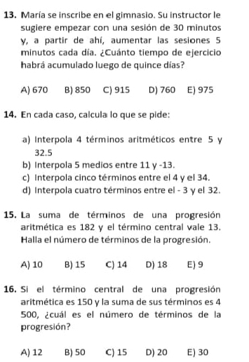 María se inscribe en el gimnasio. Su instructor le
sugiere empezar con una sesión de 30 minutos
γ, a partir de ahí, aumentar las sesiones 5
minutos cada día. ¿Cuánto tiempo de ejercicio
habrá acumulado luego de quince días?
A) 670 B) 850 C) 915 D) 760 E) 975
14. En cada caso, calcula lo que se pide:
a) Interpola 4 términos aritméticos entre 5 y
32.5
b) Interpola 5 medios entre 11 y -13.
c) Interpola cinco términos entre el 4 y el 34.
d) Interpola cuatro términos entre el - 3 γ el 32.
15. La suma de términos de una progresión
aritmética es 182 y el término central vale 13.
Halla el número de términos de la progresión.
A) 10 B) 15 C) 14 D) 18 E) 9
16. Si el término central de una progresión
aritmética es 150 y la suma de sus términos es 4
500, ¿cuál es el número de términos de la
progresión?
A) 12 B) 50 C) 15 D) 20 E) 30