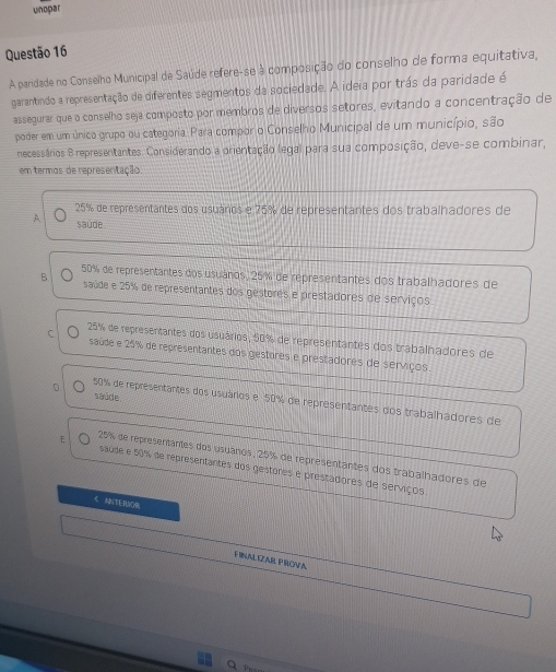 unopar
Questão 16
A pardade no Conselho Municipal de Saúde refere-se à composição do conselho de forma equitativa,
garantindo a representação de diferentes segmentos da sociedade. A ideia por trás da paridade é
assegurar que o conselho seja composto por membros de diversos setores, evitando a concentração de
poder em um único grupo ou categoria: Para compor o Conselho Municipal de um município, são
necessários 8 representantes. Considerando a orientação legal para sua composição, deve-se combinar,
em termos de representação.
25% de representantes dos usuáros e 75% de representantes dos trabalhadores de
A saúde
B 50% de representantes dos usulános, 25% de representantes dos trabalhadores de
saúde e 25% de representantes dos gestores e prestadores de serviços
C 25% de representantes dos usuários, 50% de representantes dos trabalhadores de
saúde e 25% de representantes dos gestores e prestadores de serviços.
saúde
50% de representantes dos usuários e 50% de representantes dos trabalhadores de
E 25% de representantes dos usuános, 25% de representantes dos trabalhadores de
saude e 50% de representantes dos gestores é prestadores de serviços
< A(TERUOR
FINALIZAR PRON A