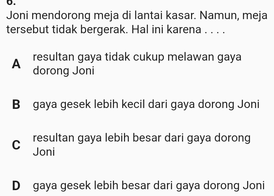 Joni mendorong meja di lantai kasar. Namun, meja
tersebut tidak bergerak. Hal ini karena . . . .
A resultan gaya tidak cukup melawan gaya
dorong Joni
B gaya gesek lebih kecil dari gaya dorong Joni
C resultan gaya lebih besar dari gaya dorong
Joni
D gaya gesek lebih besar dari gaya dorong Joni