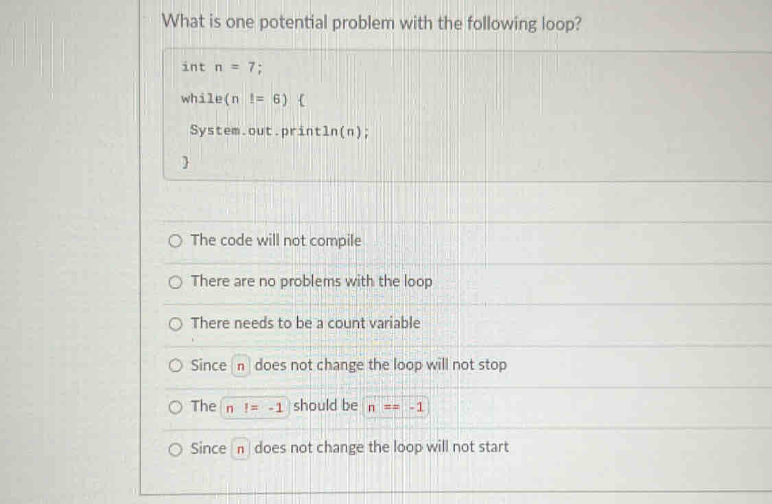 What is one potential problem with the following loop?
int n=7;
while (n !=6) 
System.out.print ln (n) :

The code will not compile
There are no problems with the loop
There needs to be a count variable
Since / n does not change the loop will not stop
The n I=-1 should be n==-1
Since n does not change the loop will not start