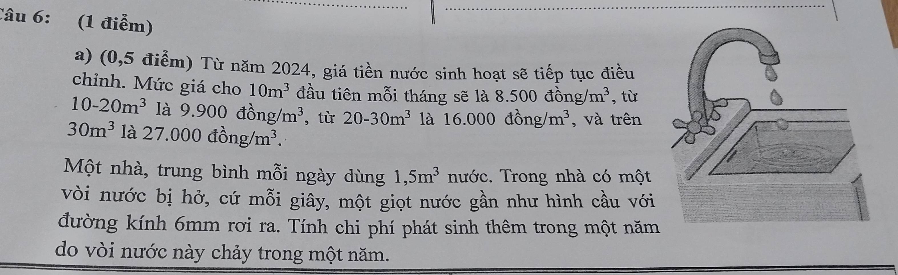 (0,5 điểm) Từ năm 2024, giá tiền nước sinh hoạt sẽ tiếp tục điều 
chỉnh. Mức giá cho 10m^3 đầu tiên mỗi tháng sẽ là 8.500dong/m^3 , từ
10-20m^3 là 9.900dhat ong/m^3 , từ 20-30m^3 là 16.000dhat ong/m^3 , và trên
30m^3 là 27.000dong/m^3. 
Một nhà, trung bình mỗi ngày dùng 1,5m^3 nước. Trong nhà có một 
vòi nước bị hở, cứ mỗi giây, một giọt nước gần như hình cầu với 
đường kính 6mm rơi ra. Tính chi phí phát sinh thêm trong một năm 
do vòi nước này chảy trong một năm.