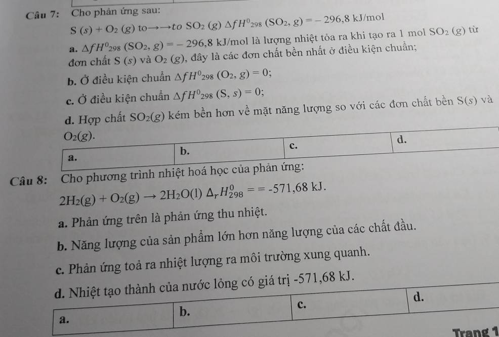 Cho phản ứng sau:
S(s)+O_2(g)toto to toSO_2(g)△ fH^0_298(SO_2,g)=-296,8kJ/mol
a. △ fH^0_298(SO_2,g)=-296,8kJ T/mol là lượng nhiệt tỏa ra khi tạo ra 1 mol SO_2(g) tù
đơn chất S(s) và O_2(g) , đây là các đơn chất bền nhất ở điều kiện chuẩn;
b. Ở điều kiện chuẩn △ fH^0_298(O_2,g)=0.
c. Ở điều kiện chuẩn △ fH^0_298(S,s)=0;
chất SO_2(g) kém bền hơn về mặt năng lượng so với các đơn chất bền S(s) và
Câu 8: Cho phương trình nhiệt hoá học củ
2H_2(g)+O_2(g)to 2H_2O(l)△ _rH_(298)^0==-571,68kJ.
a. Phản ứng trên là phản ứng thu nhiệt.
b. Năng lượng của sản phẩm lớn hơn năng lượng của các chất đầu.
c. Phản ứng toả ra nhiệt lượng ra môi trường xung quanh.
d. Nhiệt tạo thành của nước lỏng có giá trị -571,68 kJ.
b.
c.
d.
a.
Trang 1