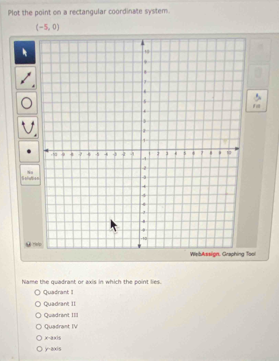 Plot the point on a rectangular coordinate system.
(-5,0)
A
Fill
No
Soluti
@H
oo!
Name the quadrant or axis in which the point lies.
Quadrant I
Quadrant II
Quadrant III
Quadrant IV
x-axis
y-axis