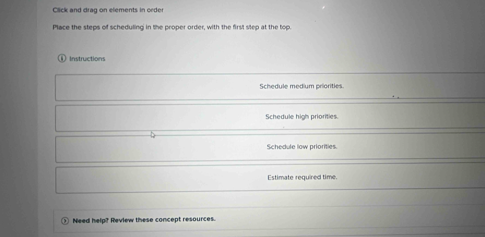 Click and drag on elements in order
Place the steps of scheduling in the proper order, with the first step at the top.
Instructions
Schedule medium priorities.
Schedule high priorities.
Schedule low priorities.
Estimate required time.
> Need help? Review these concept resources.