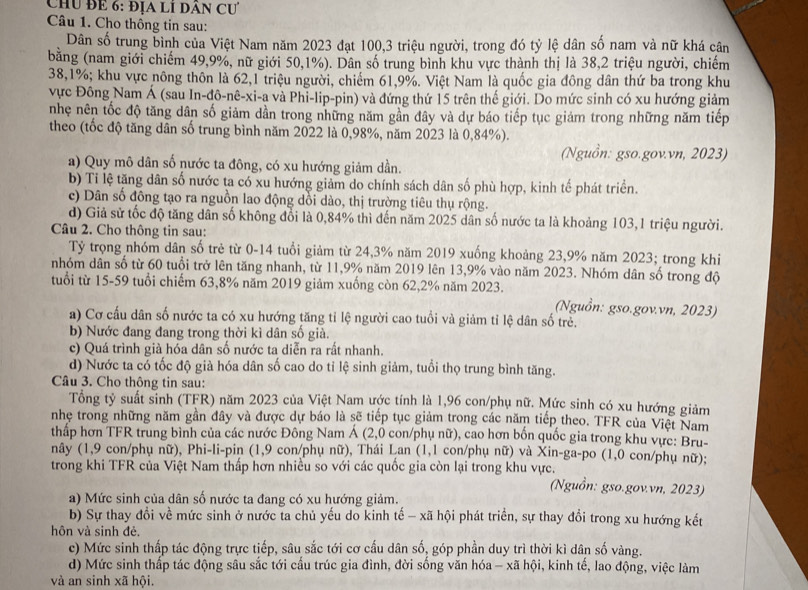 Chu để 6: địa lỉ dân Cư
Câu 1. Cho thông tin sau:
Dân số trung bình của Việt Nam năm 2023 đạt 100,3 triệu người, trong đó tỷ lệ dân số nam và nữ khá cân
băng (nam giới chiếm 49,9%, nữ giới 50,1%). Dân số trung bình khu vực thành thị là 38,2 triệu người, chiếm
38,1%; khu vực nông thôn là 62,1 triệu người, chiếm 61,9%. Việt Nam là quốc gia đông dân thứ ba trong khu
vực Đông Nam Á (sau In-đô-nê-xi-a và Phi-lip-pin) và đứng thứ 15 trên thế giới. Do mức sinh có xu hướng giảm
nhẹ nên tốc độ tăng dân số giảm dần trong những năm gần đây và dự báo tiếp tục giảm trong những năm tiếp
theo (tốc độ tăng dân số trung bình năm 2022 là 0,98%, năm 2023 là 0,84%).
(Nguồn: gso.gov.vn, 2023)
a) Quy mô dân số nước ta đông, có xu hướng giảm dần.
b) Tỉ lệ tăng dân số nước ta có xu hướng giảm do chính sách dân số phù hợp, kinh tế phát triển.
c) Dân số đông tạo ra nguồn lao động dồi dào, thị trường tiêu thụ rộng.
d) Giả sử tốc độ tăng dân số không đổi là 0,84% thì đến năm 2025 dân số nước ta là khoảng 103,1 triệu người.
Câu 2. Cho thông tin sau:
Tỷ trọng nhóm dân số trẻ từ 0-14 tuổi giảm từ 24,3% năm 2019 xuống khoảng 23,9% năm 2023; trong khi
nhóm dân số từ 60 tuổi trở lên tăng nhanh, từ 11,9% năm 2019 lên 13,9% vào năm 2023. Nhóm dân số trong độ
tuổi từ 15-59 tuổi chiếm 63,8% năm 2019 giảm xuống còn 62,2% năm 2023.
(Nguồn: gso.gov.vn, 2023)
a) Cơ cấu dân số nước ta có xu hướng tăng tỉ lệ người cao tuổi và giảm tỉ lệ dân số trẻ.
b) Nước đang đang trong thời kì dân số già.
c) Quá trình già hóa dân số nước ta diễn ra rất nhanh.
d) Nước ta có tốc độ già hóa dân số cao do tỉ lệ sinh giảm, tuổi thọ trung bình tăng.
Câu 3. Cho thông tin sau:
Tổng tỷ suất sinh (TFR) năm 2023 của Việt Nam ước tính là 1,96 con/phụ nữ. Mức sinh có xu hướng giảm
nhẹ trong những năm gần đây và được dự báo là sẽ tiếp tục giảm trong các năm tiếp theo. TFR của Việt Nam
thấp hơn TFR trung bình của các nước Đông Nam Á (2,0 con/phụ nữ), cao hơn bốn quốc gia trong khu vực: Bru-
nây (1,9 con/phụ nữ), Phi-li-pin (1,9 con/phụ nữ), Thái Lan (1,1 con/phụ nữ) và Xin-ga-po (1,0 con/phụ nữ);
trong khi TFR của Việt Nam thấp hơn nhiều so với các quốc gia còn lại trong khu vực. (Nguồn: gso.gov.vn, 2023)
a) Mức sinh của dân số nước ta đang có xu hướng giảm.
b) Sự thay đổi về mức sinh ở nước ta chủ yếu do kinh tế - xã hội phát triển, sự thay đổi trong xu hướng kết
hôn và sinh đẻ.
c) Mức sinh thấp tác động trực tiếp, sâu sắc tới cơ cấu dân số, góp phần duy trì thời kì dân số vàng.
d) Mức sinh thấp tác động sâu sắc tới cấu trúc gia đình, đời sống văn hóa - xã hội, kinh tế, lao động, việc làm
và an sinh xã hội.