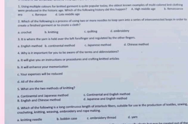Using multiple colours for knitted garment is quite popular today, the oldest known examples of multi-colored knit clothing
were produced in the historic age. Which of the following history did this happen? A. High middle age b. Renaissance
era c. Baroque d. Late middle age
2. Which of the following is a process of using two or more needles to loop yarn into a series of interconnected loops in order to
create a finished garment or to create a cloth?
a. crochet b. knitting c. quilting d. embroidery
3. It is where the yarn is held over the left forefinger and regulated by the other fingers.
a. English method b. continental method c. Japanese method d. Chinese method
4. Why is it important for you to be aware of the terms and abbreviations?
a. It will give you an instructions or procedures and crafting knitted articles
b. It will enhance your memorization
c. Your expenses will be reduced
d. All of the above
5. What are the two methods of knitting?
a. Continental and Japanese method c. Continental and English method
B. English and Chinese method d. Japanese and English method
6. Which of the following is a long continuous length of interlock fibers, suitable for use in the production of textiles, sewing,
crocheting, knitting, weaving, embroidery and rope making.
a. knitting needle b. bobbin case c. embroidery thread d. yarn