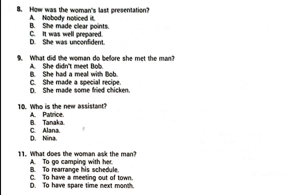 How was the woman's last presentation?
A. Nobody noticed it.
B. She made clear points.
C. It was well prepared.
D. She was unconfident.
9. What did the woman do before she met the man?
A. She didn't meet Bob.
B. She had a meal with Bob.
C. She made a special recipe.
D. She made some fried chicken.
10. Who is the new assistant?
A. Patrice.
B. Tanaka.
C. Alana、
D. Nina.
11. What does the woman ask the man?
A. To go camping with her.
B. To rearrange his schedule.
C. To have a meeting out of town.
D. To have spare time next month.