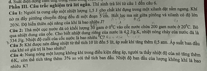 Suất điện động cảm tng trung bình 
Phần III. Câu trắc nghiệm trả lời ngắn. Thí sinh trả lời từ câu 1 đến câu 6. 
Câu 1: Người ta cung cấp một nhiệt lượng 1,5 J cho chất khí đựng trong một xilanh đặt nằm ngang. Khí 
nở ra đầy pittông chuyển động đều đi một đoạn 5 cm. Biết lực ma sát giữa pittông và xilanh có độ lớn
20 N. Độ biến thiên nội năng của khí là bao nhiệu J? 
Câu 2: Thả một cục nước đá có khối lượng 30 gam ở 0°C vào cốc nước chứa 200 gam nước ở 20°C. Bỏ 
qua nhiệt dung của cốc. Cho biết nhiệt dung riêng của nước là 4, 2 J/g. K, nhiệt nóng chảy của nước đá là
334 J/g. Nhiệt độ cuối của cốc nước là bao nhiêu°C
Cầu 3: Khí được nén đăng nhiệt từ thể tích 10 lít đến 5 lít, áp suất khí tăng thêm 0,5 atm. Áp suất ban đầu 
của khí có giá trị là bao nhiêu? 
Câu 4: Nung nóng một lượng không khí trong điều kiện đẳng áp, người ta thấy nhiệt độ của nó tăng thêm
6K, còn thể tích tăng thêm 3% so với thể tích ban đầu. Nhiệt độ ban đầu của lượng không khí là bao 
nhiêu K?