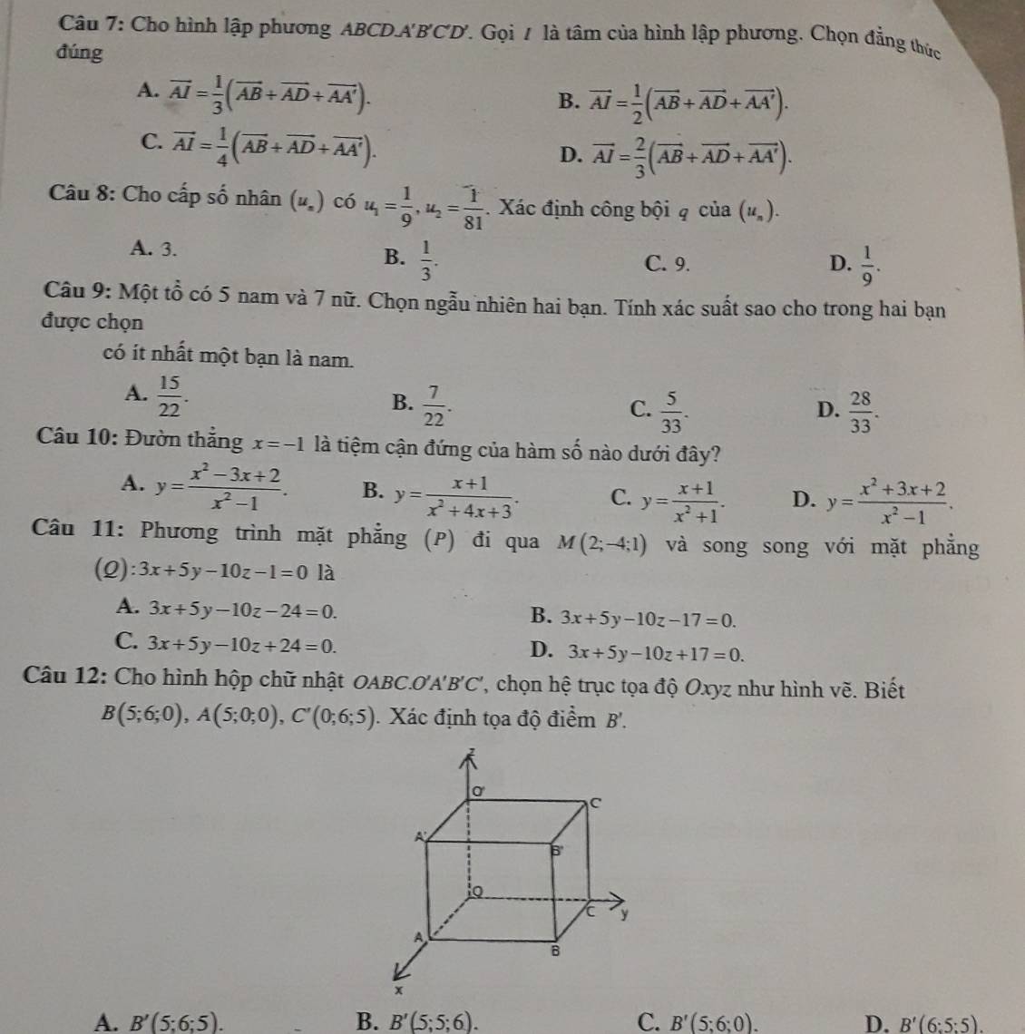 Cho hình lập phương ABCD.A'B'CD'. Gọi / là tâm của hình lập phương. Chọn đẳng thức
đúng
A. overline AI= 1/3 (overline AB+overline AD+overline AA').
B. vector AI= 1/2 (vector AB+vector AD+vector AA').
C. vector AI= 1/4 (vector AB+vector AD+vector AA').
D. vector AI= 2/3 (vector AB+vector AD+vector AA').
Câu 8: Cho cấp số nhân (u.) có u_1= 1/9 ,u_2= 1/81 . Xác định công bội q của (u_n).
A. 3. C. 9.
B.  1/3 .  1/9 .
D.
Câu 9: Một tổ có 5 nam và 7 nữ. Chọn ngẫu nhiên hai bạn. Tính xác suất sao cho trong hai bạn
được chọn
có ít nhất một bạn là nam.
A.  15/22 .
B.  7/22 .  5/33 .  28/33 .
C.
D.
Câu 10: Đườn thắng x=-1 là tiệm cận đứng của hàm số nào dưới đây?
A. y= (x^2-3x+2)/x^2-1 . B. y= (x+1)/x^2+4x+3 . C. y= (x+1)/x^2+1 . D. y= (x^2+3x+2)/x^2-1 .
Câu 11: Phương trình mặt phẳng (P) đi qua M(2;-4;1) và song song với mặt phẳng
(2): 3x+5y-10z-1=0 là
A. 3x+5y-10z-24=0.
B. 3x+5y-10z-17=0.
C. 3x+5y-10z+24=0.
D. 3x+5y-10z+17=0.
Câu 12: Cho hình hộp chữ nhật OABC.'''. A'B'C' , chọn hệ trục tọa độ Oxyz như hình vẽ. Biết
B(5;6;0),A(5;0;0),C'(0;6;5) Xác định tọa độ điểm B'.
A. B'(5;6;5). B. B'(5;5;6). C. B'(5;6;0). D. B'(6:5:5).