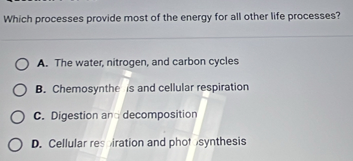 Which processes provide most of the energy for all other life processes?
A. The water, nitrogen, and carbon cycles
B. Chemosynthe is and cellular respiration
C. Digestion an decomposition
D. Cellular respiration and photosynthesis