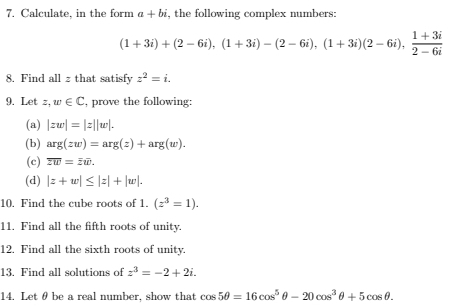 Calculate, in the form a+bi , the following complex numbers:
(1+3i)+(2-6i), (1+3i)-(2-6i), (1+3i)(2-6i),  (1+3i)/2-6i 
8. Find all z that satisfy z^2=i. 
9. Let z, w∈ C , prove the following: 
(a) |zw|=|z||w|. 
(b) arg(zw)=arg(z)+arg(w). 
(c) overline zw=overline zw. 
(d) |z+w|≤ |z|+|w|. 
10. Find the cube roots of 1. (z^3=1). 
11. Find all the fifth roots of unity. 
12. Find all the sixth roots of unity. 
13. Find all solutions of z^3=-2+2i. 
14. Let θ be a real number, show that cos 5θ =16cos^5θ -20cos^3θ +5cos θ.