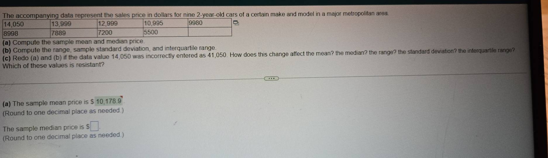 The accompanying data represent the sales price in dollars for nine 2-year-old cars of a certain make and model in a major metropolitan area 
(a) Compute the sample mean a 
(b) Compute the range, sample standard deviation, and interquartile range 
(c) Redo (a) and (b) if the data value 14,050 was incorrectly entered as 41,050. How does this change affect the mean? the median? the range? the standard deviation? the interquartile range? 
Which of these values is resistant? 
(a) The sample mean price is $ 10,178.9
(Round to one decimal place as needed.) 
The sample median price is $□. 
(Round to one decimal place as needed.)
