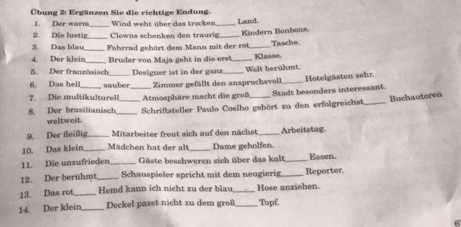 Übung 2: Ergänzen Sie die richtige Endung. 
1. Der warm_ Wind weht über das trocken_ Land. 
2. Die lustig_ Clowns schenken den traurig._ Kindern Bonbons. 
3. Das blau_ Fahrrad gehört dem Mann mit der rot_ Tasche. 
4. Der klein_ Bruder von Maja geht in die erst_ Klasse. 
5. Der französisch Designer ist in der ganz Welt berühmt. 
6. Das hell sauber Zimmer gefällt den anspruchsvoll _Hotelgästen sehr. 
7. Die multikulturell _Atmosphäre macht die groß_ Stadt besonders interessant. 
Buchautoren 
8. Der brasilianisch __Schriftsteller Paulo Coelho gehört zu den erfolgreichst_ 
weltweit. 
9. Der fleißig_ Mitarbeiter freut sich auf den nächst _Arbeitstag. 
10. Das klein_ Mädchen hat der alt_ Dame geholfen. 
11. Die unzufrieden _ Gäste beschweren sich über das kalt_ Essen. 
12. Der berühmt _Schauspieler spricht mit dem neugierig_ Reporter. 
13. Das rot_ Hemd kann ich nicht zu der blau_ Hose anziehen. 
14. Der klein_ Deckel passt nicht zu dem groß_ Topf. 
6