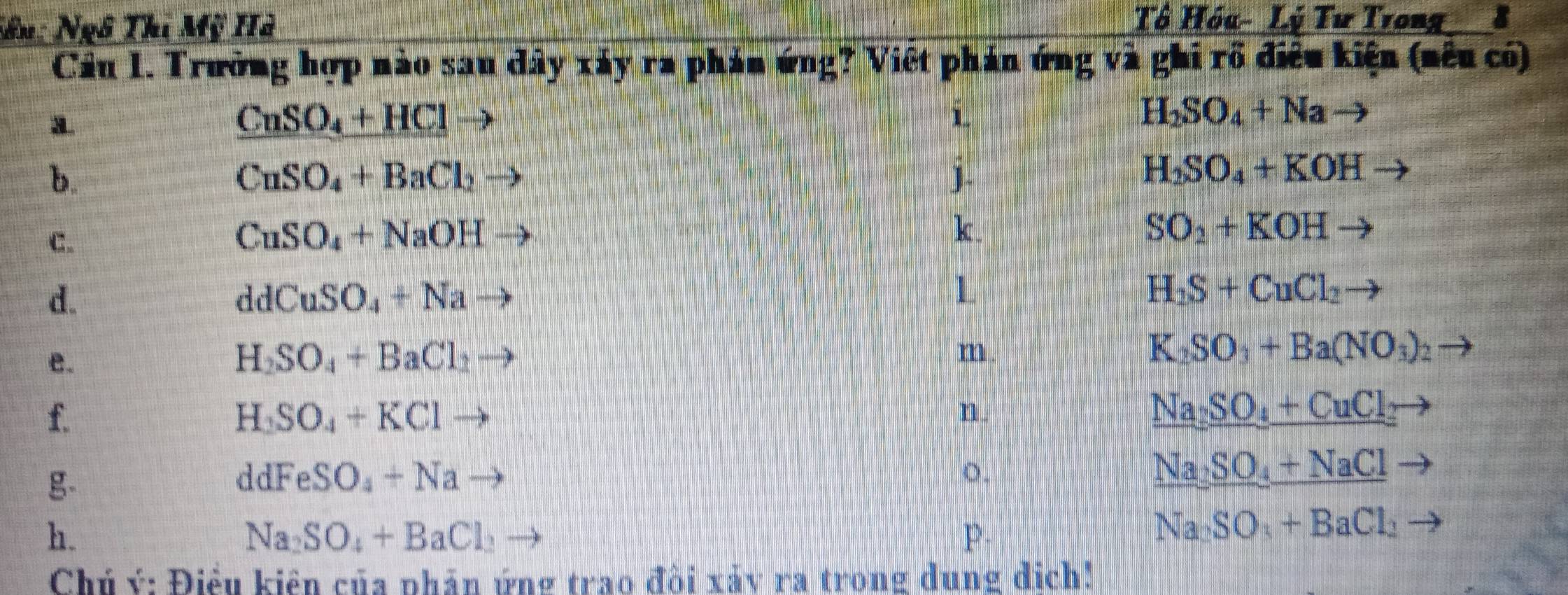 Sên: Ngô Thi Mỹ Hà 
Tô Hóu- Lý Tư Trong 8 
Cầu 1. Trường hợp nào sau dây xáy ra phản ứng? Việt phản ứng và ghi rồ điều kiện (nêu có) 
a
CuSO_4+HCl
i
H_2SO_4+Na to 
b.
CuSO_4+BaCl_2 to 
j.
H_2SO_4+KOH to 
C.
CuSO_4+NaOHto
k.
SO_2+KOHto
d.
ddCuSO_4+Nato
L
H_2S+CuCl_2to
e.
H_2SO_4+BaCl_2to
m
K_2SO_3+Ba(NO_3)_2
f.
H_2SO_4+KClto
n.
Na_2SO_4+CuCl_2
g-
ddFeSO_4+Na to 
o.
Na_2SO_4+NaCl
h.
Na_2SO_4+BaCl_2
P.
Na_2SO_3+BaCl_2 - 
Chủ ý: Điều kiện của phân ứng trao đồi xảy ra trong dung dịch!