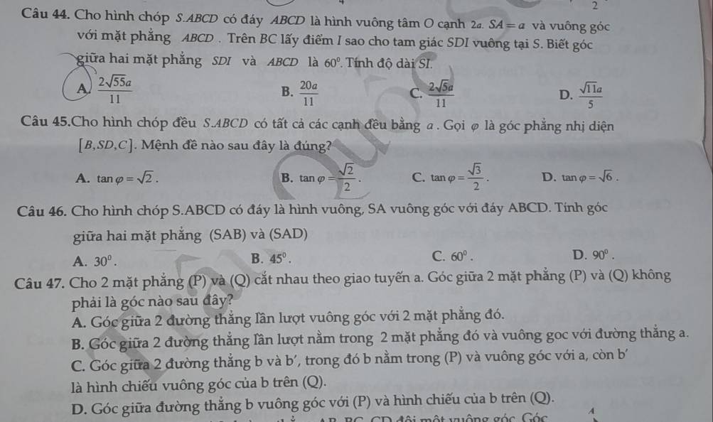 Cho hình chóp S.ABCD có đáy ABCD là hình vuông tâm O cạnh 2a.SA=a và vuông góc
với mặt phẳng ABCD . Trên BC lấy điểm I sao cho tam giác SDI vuông tại S. Biết góc
giữa hai mặt phẳng SDI và ABCD là 60° Tính độ dài SI.
A  2sqrt(55)a/11 
B.  20a/11   2sqrt(5)a/11   sqrt(11)a/5 
C.
D.
Câu 45.Cho hình chóp đều S.ABCD có tất cả các cạnh đều bằng a . Gọiø là góc phẳng nhị diện
[B,SD,C] Mệnh đề nào sau đây là đúng?
A. tan varphi =sqrt(2). B. tan varphi = sqrt(2)/2 . C. tan varphi = sqrt(3)/2 . D. tan varphi =sqrt(6).
Câu 46. Cho hình chóp S.ABCD có đáy là hình vuông, SA vuông góc với đáy ABCD. Tính góc
giữa hai mặt phẳng (SAB) và (SAD)
A. 30°. B. 45°. C. 60°. D. 90^0.
Câu 47. Cho 2 mặt phẳng (P) và (Q) cắt nhau theo giao tuyến a. Góc giữa 2 mặt phẳng (P) và (Q) không
phải là góc nào sau đây?
A. Góc giữa 2 đường thắng lần lượt vuông góc với 2 mặt phẳng đó.
B. Góc giữa 2 đường thẳng lần lượt nằm trong 2 mặt phẳng đó và vuông goc với đường thẳng a.
C. Góc giữa 2 đường thẳng b và b', trong đó b nằm trong (P) và vuông góc với a, còn b
là hình chiếu vuông góc của b trên (Q).
D. Góc giữa đường thẳng b vuông góc với (P) và hình chiếu của b trên (Q).
đội một nộng góc Các A