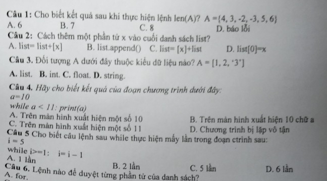 Cho biết kết quả sau khi thực hiện lệnh len(A) A= 4,3,-2,-3,5,6
A. 6 B. 7 C. 8 D. báo lỗi
Câu 2: Cách thêm một phần tử x vào cuối danh sách list?
A. list= list +[x] B. list.append() C. list =[x]+1 ist D. list[0]=x
Câu 3. Đối tượng A dưới đây thuộc kiểu dữ liệu nào? A=[1,2,'3']
A. list. B. int. C. float. D. string.
Câu 4. Hãy cho biết kết quả của đoạn chương trình dưới đây:
a=10
while a<11</tex> : print(a)
A. Trên màn hình xuất hiện một số 10 B. Trên màn hình xuất hiện 10 chữ a
C. Trên màn hình xuất hiện một số 11 D. Chương trình bị lập vô tận
Câu 5 Cho biết câu lệnh sau while thực hiện mấy lần trong đoạn ctrình sau:
i=5
while i>=1; i=i-1
A. 1 lần
B. 2 lần C. 5 lần D. 6 lần
Câu 6. Lệnh nào đề duyệt từng phần tử của danh sách?
A. for.