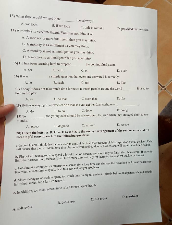What time would we get there _the subway?
A. we took B. if we took C. unless we take D. provided that we take
14) A monkey is very intelligent. You may not think it is.
A. A monkey is more intelligent than you may think.
B. A monkey is as intelligent as you may think.
C. A monkey is not as intelligent as you may think.
D. A monkey is as intelligent than you may think.
15) He has been learning hard to prepare_ the coming final exam.
A. for B. with C. on D. over
16) lt was_ a simple question that everyone answered it correctly.
A. so B. such C. too D. like
17) Today it does not take much time for news to reach people around the world _it used to
take in the past
A. as B. so that C. such that D. like
18) Hellen is staying in all weekend so that she can get her final assignment _.
A. do B. to do C. done D. doing
19) To_ , the young cubs should be released into the wild when they are aged eight to ten
months.
A. expect B. degrade C. survive D. rescue
20) Circle the letter A, B, C, or D to indicate the correct arrangement of the sentences to make a
meaningful essay in each of the following questions.
a. In conclusion, I think that parents need to control the time their teenage children spend on digital devices. This
will ensure that their children have time for homework and outdoor activities, and will protect children's health.
b. First of all, teenagers who spend a lot of time on screens are less likely to finish their homework. If parents
limit their screen time, teenagers will have more time not only for learning, but also for outdoor activities
c. Looking at a computer or smartphone screen for a long time can damage their eyesight and cause headaches.
Too much screen time may also lead to sleep and weight problems.
d. Many teenagers nowadays spend too much time on digital devices. I firmly believe that parents should strictly
limit their screen time for two reasons.
e. In addition, too much screen time is bad for teenagers’ health.
C. d-e-c-b-a D. c-a-d-e-b
B.
A. d-b-e-c-a d-b-c-e-a