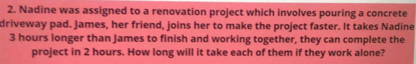 Nadine was assigned to a renovation project which involves pouring a concrete 
driveway pad. James, her friend, joins her to make the project faster. It takes Nadine
3 hours longer than James to finish and working together, they can complete the 
project in 2 hours. How long will it take each of them if they work alone?