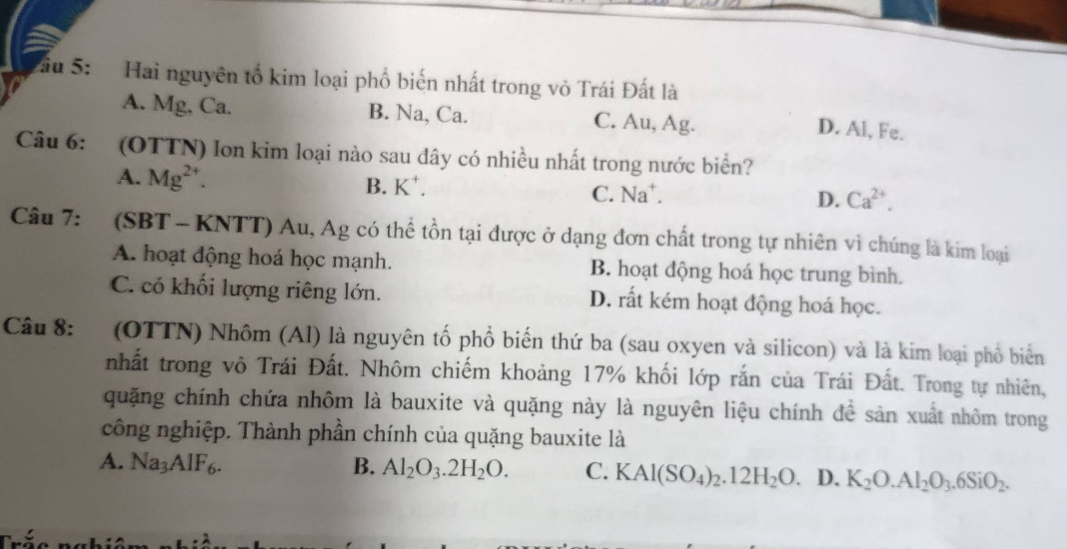 ầu 5: Hai nguyên tố kim loại phố biến nhất trong vỏ Trái Đất là
A. Mg, Ca. B. Na, Ca. C. Au, Ag.
D. Al, Fe.
Câu 6: (OTTN) Ion kim loại nào sau đây có nhiều nhất trong nước biển?
A. Mg^(2+). Ca^(2+).
B. K^+. C. Na⁺. D.
Câu 7: (SBT - KNTT) Au, Ag có thể tồn tại được ở dạng đơn chất trong tự nhiên vì chúng là kim loại
A. hoạt động hoá học mạnh. B. hoạt động hoá học trung bình.
C. có khối lượng riêng lớn.
D. rất kém hoạt động hoá học.
Câu 8: : (OTTN) Nhôm (Al) là nguyên tố phổ biến thứ ba (sau oxyen và silicon) và là kim loại phổ biển
nhất trong vô Trái Đất. Nhôm chiếm khoảng 17% khối lớp rắn của Trái Đất. Trong tự nhiên,
quặng chính chứa nhôm là bauxite và quặng này là nguyên liệu chính để sản xuất nhôm trong
công nghiệp. Thành phần chính của quặng bauxite là
A. Na_3AIF_6. B. Al_2O_3.2H_2O. C. KAl(SO_4)_2.12H_2O. D. K_2O.Al_2O_3.6SiO_2.