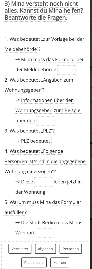 Mina versteht noch nicht 
alles. Kannst du Mina helfen? 
Beantworte die Fragen. 
1. Was bedeutet „zur Vorlage bei der 
Meldebehörde''? 
Mina muss das Formular bei 
der Meldebehörde =□°
2. Was bedeutet „Angaben zum 
Wohnungsgeber'? 
Informationen über den 
Wohnungsgeber, zum Beispiel 
über den □ 
3. Was bedeutet „PLZ“? 
PLZ bedeutet □°
4. Was bedeutet „Folgende 
Person/en ist/sind in die angegebene 
Wohnung eingezogen“? 
Diese frac  1/2  1/2 =x+a+x+a+a+a= □ /□   leben jetzt in 
der Wohnung. 
5. Warum muss Mina das Formular 
ausfüllen? 
Die Stadt Berlin muss Minas 
Wohnort □°
Vermieter abgeben Personen 
Postleitzahl kennen