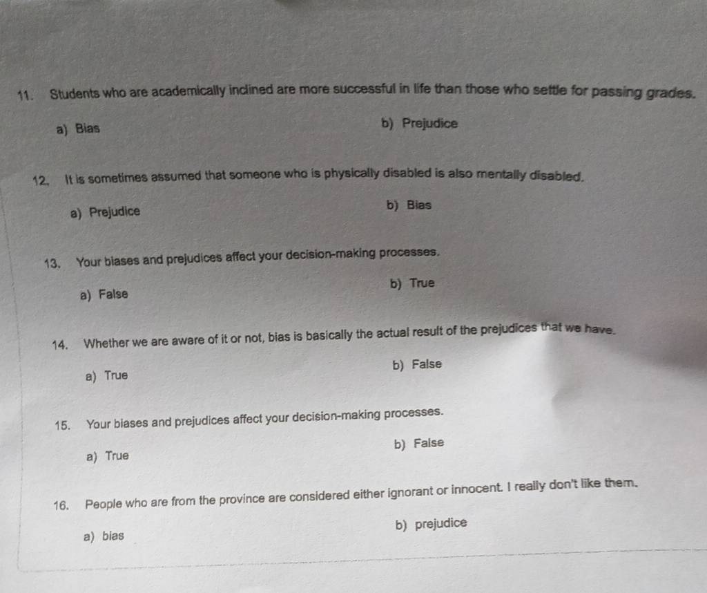 Students who are academically inclined are more successful in life than those who settle for passing grades.
a) Bias
b) Prejudice
12. It is sometimes assumed that someone who is physically disabled is also mentally disabled.
a) Prejudice b) Bias
13. Your blases and prejudices affect your decision-making processes.
b) True
a) False
14. Whether we are aware of it or not, bias is basically the actual result of the prejudices that we have.
a) True b) False
15. Your blases and prejudices affect your decision-making processes.
a) True b) False
16. People who are from the province are considered either ignorant or innocent. I really don't like them.
a) bias b) prejudice