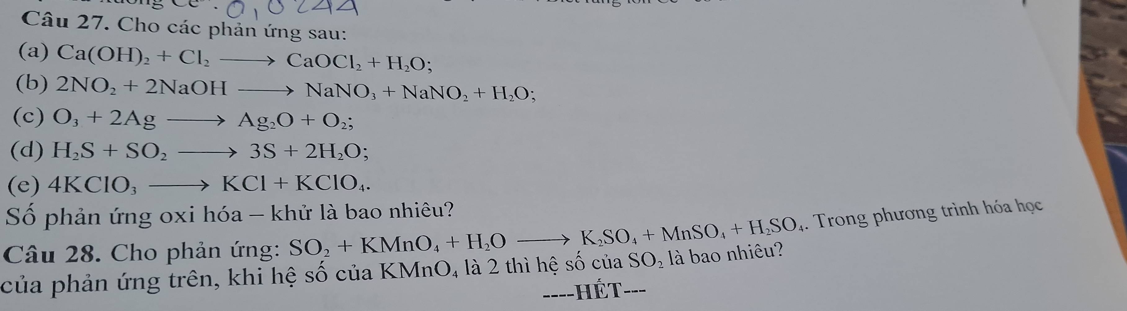 Cho các phản ứng sau: 
(a) Ca(OH)_2+Cl_2to CaOCl_2+H_2O; 
(b) 2NO_2+2NaOHto NaNO_3+NaNO_2+H_2O; 
(c) O_3+2Agto Ag_2O+O_2; 
(d) H_2S+SO_2to 3S+2H_2O; 
(e) 4KClO_3to KCl+KClO_4. 
Số phản ứng oxi hóa - khử là bao nhiêu? 
Câu 28. Cho phản ứng: SO_2+KMnO_4+H_2Oto K_2SO_4+MnSO_4+H_2SO 4. Trong phương trình hóa học 
của phản ứng trên, khi hệ số của KMnO, là 2 thì hệ 9 shat OciaSO_2 _ là bao nhiêu? 
TÉ T 
--HI