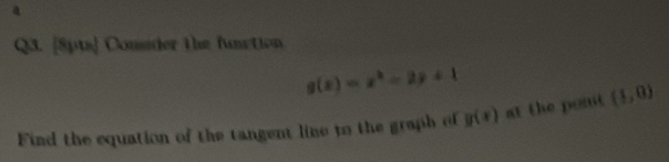 a 
Q3. [8pts] Cousder the fanction
g(x)=x^2-2x+1
Find the equation of the tangent line to the graph of y(x) at the pont (1,0)