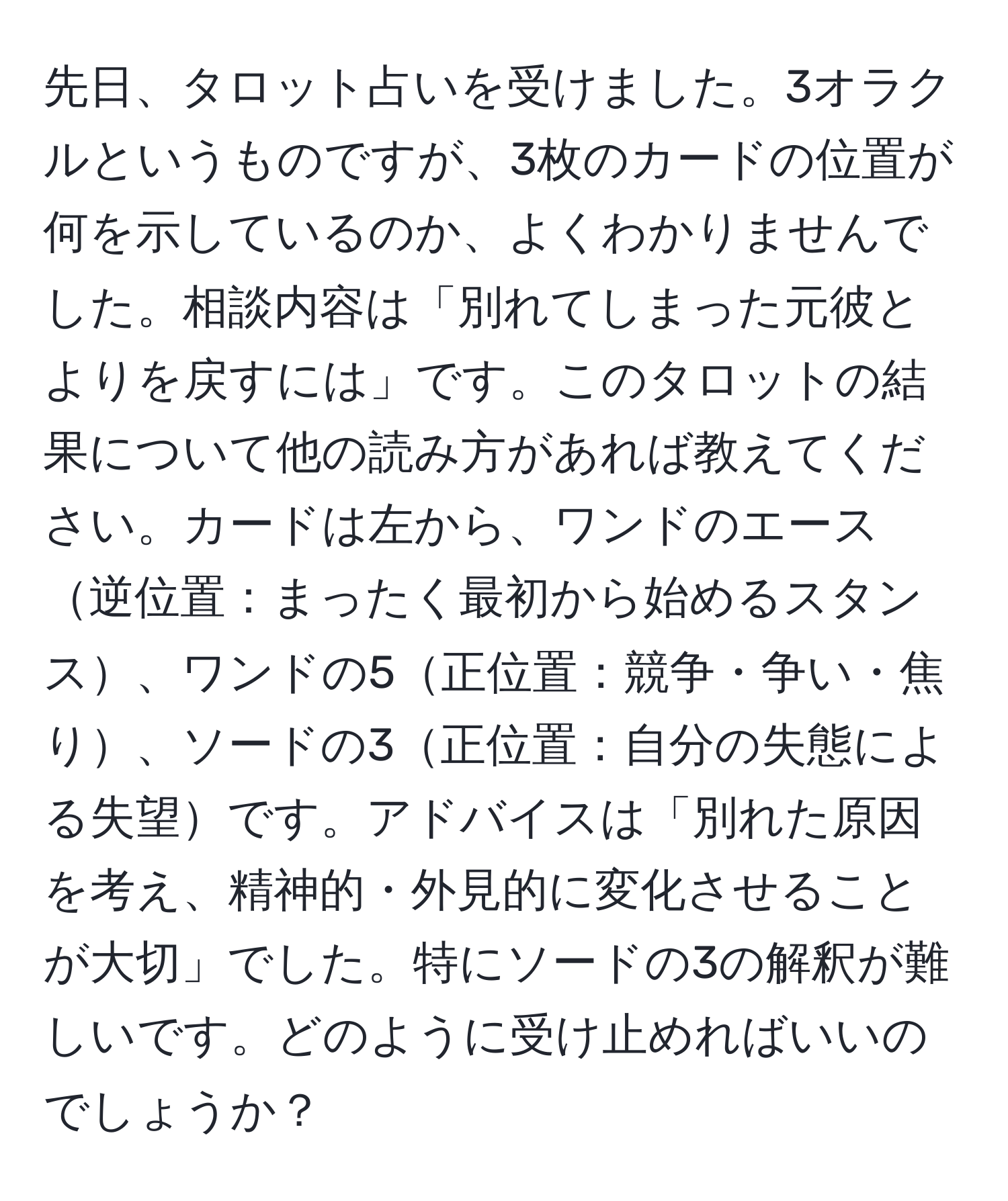 先日、タロット占いを受けました。3オラクルというものですが、3枚のカードの位置が何を示しているのか、よくわかりませんでした。相談内容は「別れてしまった元彼とよりを戻すには」です。このタロットの結果について他の読み方があれば教えてください。カードは左から、ワンドのエース逆位置：まったく最初から始めるスタンス、ワンドの5正位置：競争・争い・焦り、ソードの3正位置：自分の失態による失望です。アドバイスは「別れた原因を考え、精神的・外見的に変化させることが大切」でした。特にソードの3の解釈が難しいです。どのように受け止めればいいのでしょうか？