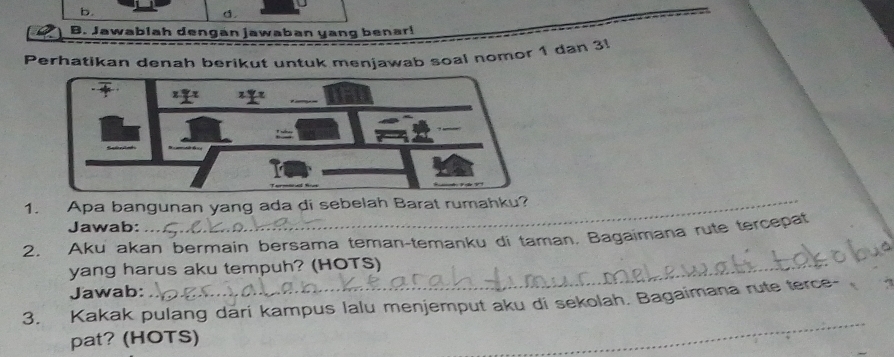 Jawablah dengán jawaban yang benar! 
Perhatikan denah berikut untuk menjawab soal nomor 1 dan 3! 
1. Apa bangunan yang ada di sebelah Barat rumahku? 
Jawab: 
_ 
2. Aku akan bermain bersama teman-temanku di taman, Bagaimana rute tercepat 
yang harus aku tempuh? (HOTS) 
Jawab: 
3. Kakak pulang dari kampus lalu menjemput aku di sekolah. Bagaimana rute terce- 
pat? (HOTS) 
_