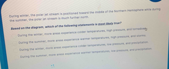 During winter, the polar jet stream is positioned toward the middle of the Northern Hemisphere while during
the summer, the polar jet stream is much further north.
Based on the diagram, which of the following statements is most likely true?
During the winter, more areas experience colder temperatures, high pressure, and tornadoes
During the summer, more areas experience warmer temperatures, high pressure, and storms.
During the winter, more areas experience colder temperatures, low pressure, and precipitation
During the summer, more areas experience warmer temperatures, low pressure, and precipitation.