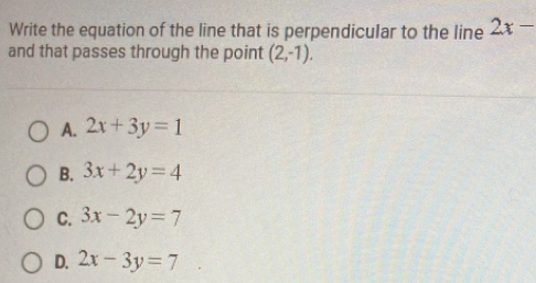 Write the equation of the line that is perpendicular to the line 2x-
and that passes through the point (2,-1).
A. 2x+3y=1
B. 3x+2y=4
C. 3x-2y=7
D. 2x-3y=7