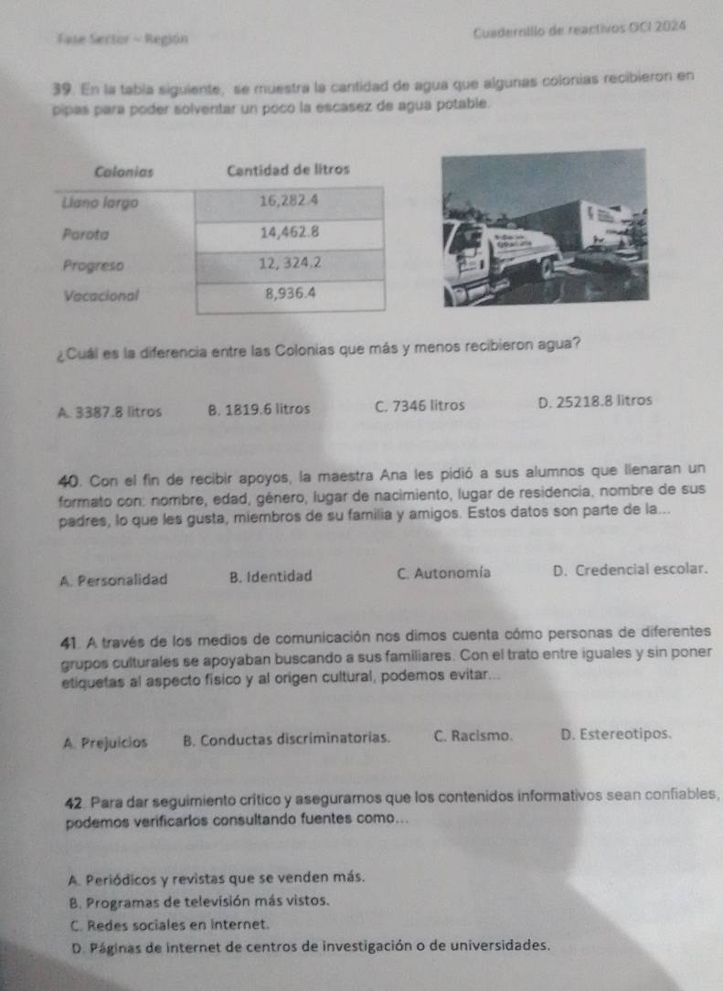 Fase Sector - Región Cuadernillo de reactivos GCI 2024
39. En la tabía siguiente, se muestra la cantidad de agua que algunas colonías recibieron en
pipas para poder solventar un poco la escasez de agua potable.
¿Cuál es la diferencia entre las Colonias que más y menos recibieron agua?
A. 3387.8 litros B. 1819.6 litros C. 7346 litros D. 25218.8 litros
40. Con el fin de recibir apoyos, la maestra Ana les pidió a sus alumnos que lienaran un
formato con: nombre, edad, género, lugar de nacimiento, lugar de residencia, nombre de sus
padres, lo que les gusta, miembros de su familia y amigos. Estos datos son parte de la...
A. Personalidad B. Identidad C. Autonomía D. Credencial escolar.
41. A través de los medios de comunicación nos dimos cuenta cómo personas de diferentes
grupos culturales se apoyaban buscando a sus familiares. Con el trato entre iguales y sin poner
etiquetas al aspecto fisico y al origen cultural, podemos evitar...
A. Prejuicios B. Conductas discriminatorias. C. Racismo. D. Estereotipos.
42. Para dar seguimiento crítico y aseguramos que los contenidos informativos sean confiables,
podemos verificarios consultando fuentes como...
A. Periódicos y revistas que se venden más.
B. Programas de televisión más vistos.
C. Redes sociales en internet.
D. Páginas de internet de centros de investigación o de universidades.