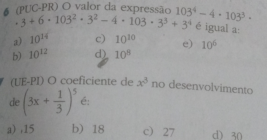 5 (PUC-PR) O valor da expressão 103^4-4· 103^3·
3+6· 103^2· 3^2-4· 103· 3^3+3^4 é igual a:
a) 10^(14) c) 10^(10)
e) 10^6
b) 10^(12) d) 10^8
(UE-PI) O coeficiente de x^3 no desenvolvimento
de (3x+ 1/3 )^5 é:
a) , 15 b 18 c 27 d) 30