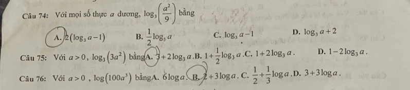 Với mọi số thực a dương, log _3( a^2/9 ) bàng
A. 2(log _3a-1) B.  1/2 log _3a C. log _3a-1 D. log _3a+2
Câu 75: Với a>0,log _3(3a^2) bằn d (A. 3+2log _3a.B.) 1+ 1/2 log _3a.C.1+2log _3a. D. 1-2log _3a. 
Câu 76: Với a>0,log (100a^3) bangA 6log a.3.2+3log a. C.  1/2 + 1/3 log a.D.3+3log a.