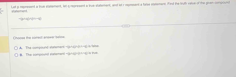 Let p represent a true statement, let q represent a true statement, and let r represent a false statement. Find the truth value of the given compound
statement.
sim (pwedge q)wedge (rwedge sim q)
Choose the correct answer below.
A. The compound statement sim (pwedge q)wedge (rwedge sim q) is false.
B. The compound statement sim (pwedge q)wedge (rwedge sim q) is true.